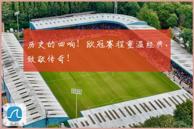 历史的回响！欧冠赛程重温经典，致敬传奇！
