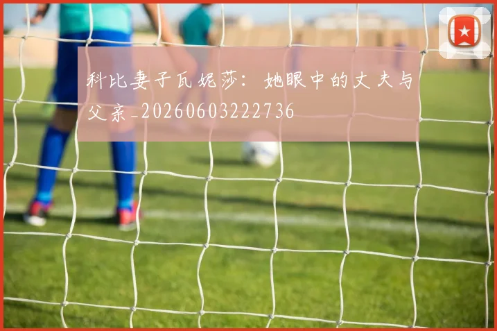 科比妻子瓦妮莎：她眼中的丈夫与父亲_20260603222736