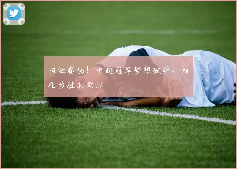 泪洒赛场!中超冠军梦想破碎,谁在为胜利哭泣