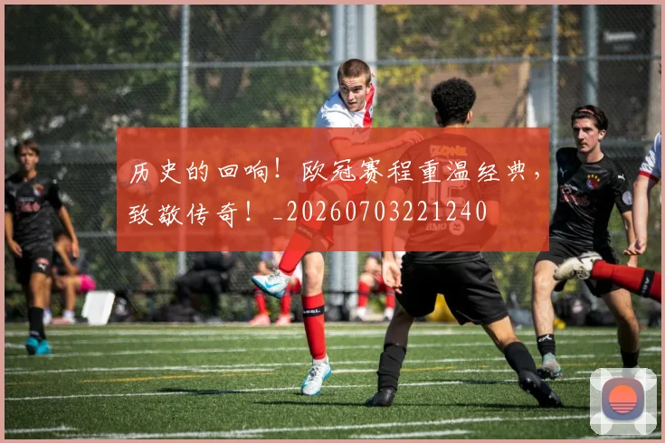 历史的回响!欧冠赛程重温经典,致敬传奇!_20260703221240