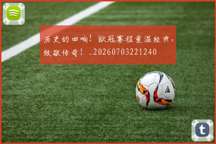 历史的回响!欧冠赛程重温经典,致敬传奇!_20260703221240