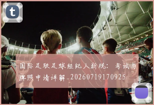 国际足联足球经纪人新规：考试与牌照申请详解_20260719170925