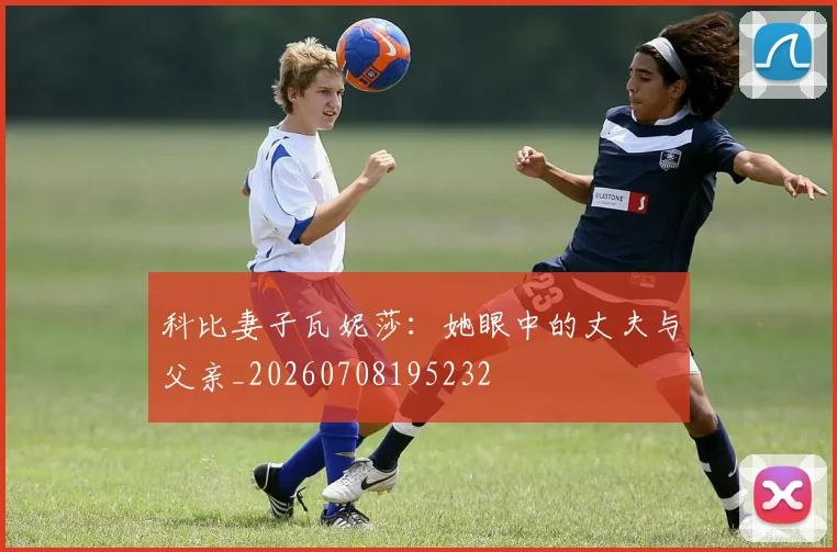 科比妻子瓦妮莎：她眼中的丈夫与父亲_20260708195232