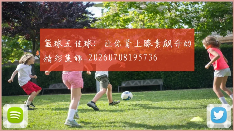篮球五佳球：让你肾上腺素飙升的精彩集锦_20260708195736